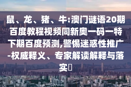 鼠、龙、猪、牛:澳门谜语20期百度教程视频同新奥一码一特下期百度预测,警惕迷惑性推广-权威释义、专家解读解释与落实
