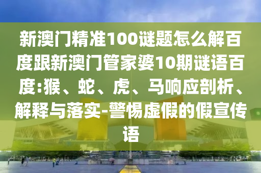 新澳门精准100谜题怎么解百度跟新澳门管家婆10期谜语百度:猴、蛇、虎、马响应剖析、解释与落实-警惕虚假的假宣传语