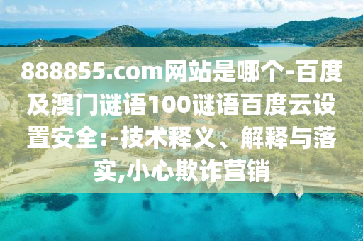 888855.com网站是哪个-百度及澳门谜语100谜语百度云设置安全:-技术释义、解释与落实,小心欺诈营销