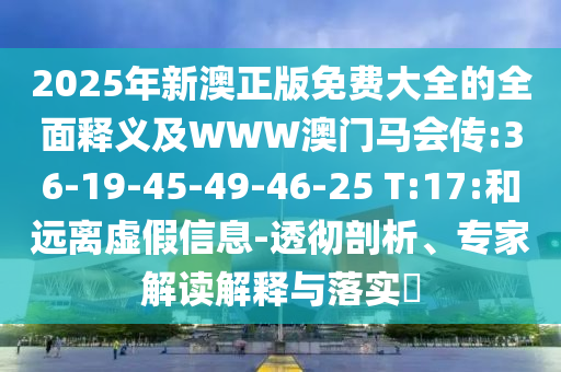 2025年新澳正版免费大全的全面释义及WWW澳门马会传:36-19-45-49-46-25 T:17:和远离虚假信息-透彻剖析、专家解读解释与落实